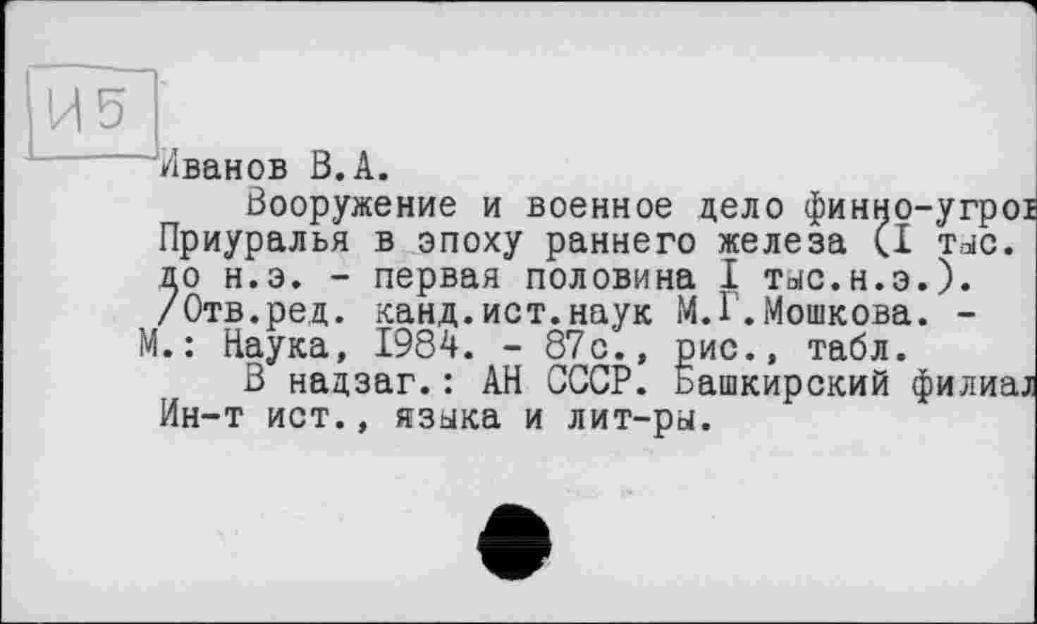 ﻿Иванов В.А.
Вооружение и военное дело финно-угрої Приуралья в эпоху раннего железа (I тыс. до н.э. - первая половина I тыс.н.э.). /Отв.ре,д. канд.ист.наук М.Г.Мошкова. -М.: Наука, 1984. - 87с., рис., табл.
В надзаг.: АН СССР, ьашкирский филиал Ин-т ист., языка и лит-ры.